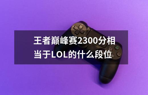 王者巅峰赛2300分相当于LOL的什么段位-第1张-游戏信息-龙启网