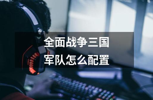 全面战争三国军队怎么配置-第1张-游戏信息-龙启网