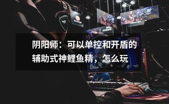 阴阳师:可以单控和开盾的辅助式神鲤鱼精,怎么玩-第1张-游戏信息-龙启网
