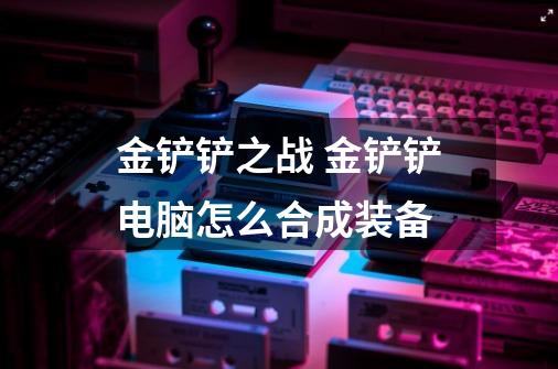 金铲铲之战 金铲铲电脑怎么合成装备-第1张-游戏信息-龙启网