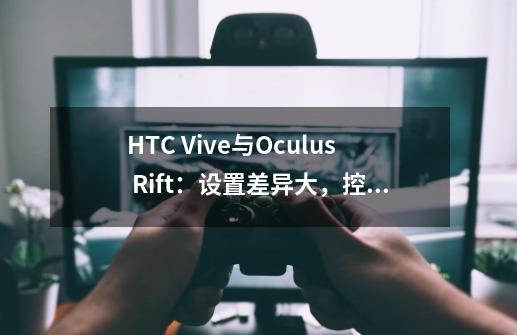 HTC Vive与Oculus Rift:设置差异大,控制器谁更胜一筹-第1张-游戏信息-龙启网