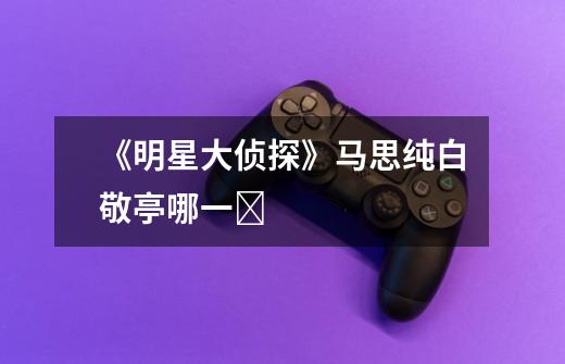 《明星大侦探》马思纯白敬亭哪一Ɯ-第1张-游戏信息-龙启网