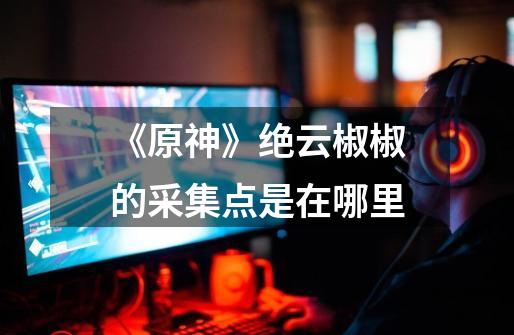 《原神》绝云椒椒的采集点是在哪里-第1张-游戏信息-龙启网