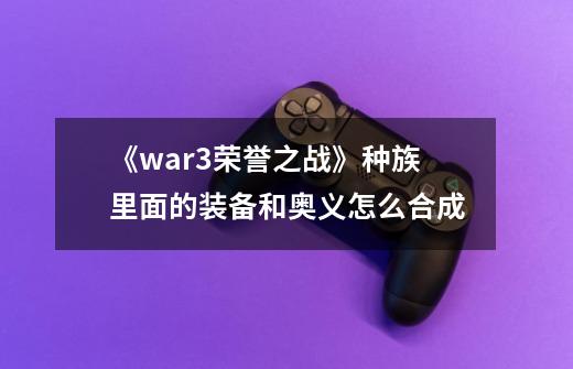 《war3荣誉之战》种族里面的装备和奥义怎么合成-第1张-游戏信息-龙启网