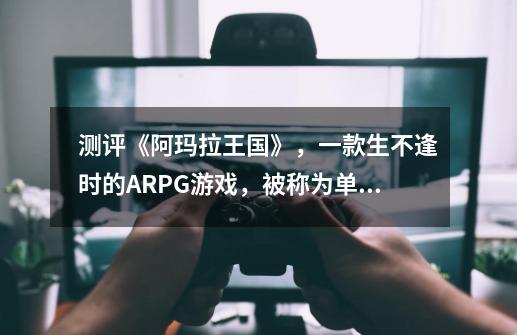 测评《阿玛拉王国》,一款生不逢时的ARPG游戏,被称为单机版WOW-第1张-游戏信息-龙启网