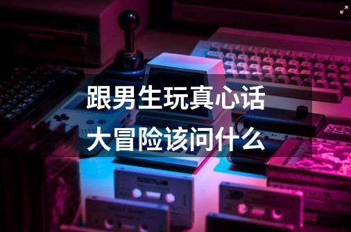 跟男生玩真心话大冒险该问什么-第1张-游戏信息-龙启网
