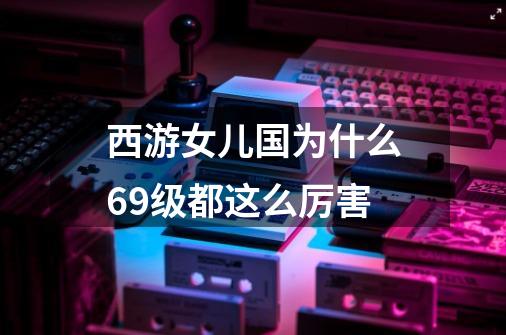 西游女儿国为什么69级都这么厉害-第1张-游戏信息-龙启网