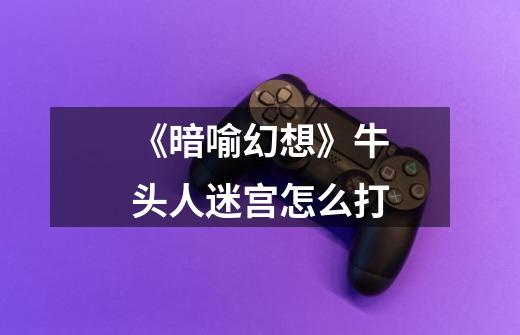 《暗喻幻想》牛头人迷宫怎么打-第1张-游戏信息-龙启网