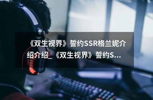 《双生视界》誓约SSR格兰妮介绍介绍_《双生视界》誓约SSR格兰妮介绍是什么-第1张-游戏信息-龙启网