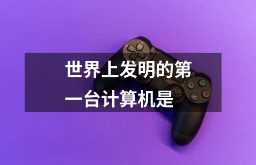 世界上发明的第一台计算机是-第1张-游戏信息-龙启网