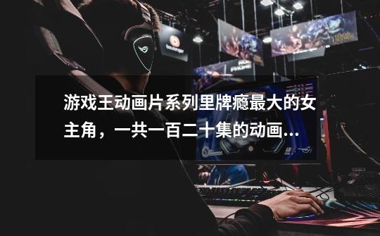 游戏王动画片系列里牌瘾最大的女主角,一共一百二十集的动画片里她一个人就打了一百场吗-第1张-游戏信息-龙启网
