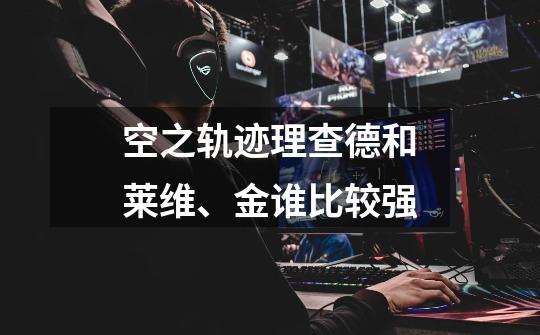 空之轨迹理查德和莱维、金谁比较强-第1张-游戏信息-龙启网