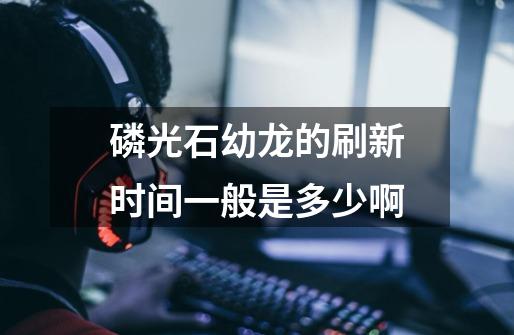 磷光石幼龙的刷新时间一般是多少啊-第1张-游戏信息-龙启网