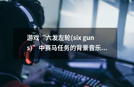 游戏“六发左轮(six guns)”中赛马任务的背景音乐叫什么名字-第1张-游戏信息-龙启网