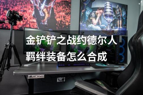 金铲铲之战约德尔人羁绊装备怎么合成-第1张-游戏信息-龙启网