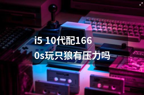 i5 10代配1660s玩只狼有压力吗-第1张-游戏信息-龙启网
