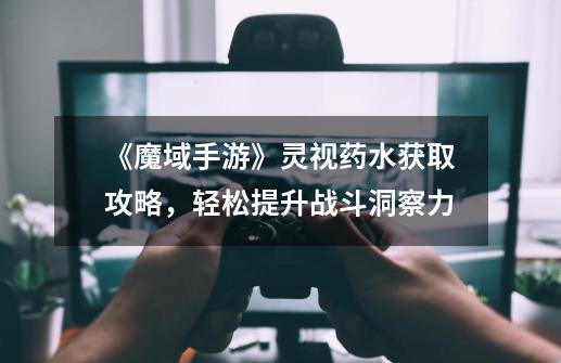 《魔域手游》灵视药水获取攻略,轻松提升战斗洞察力-第1张-游戏信息-龙启网