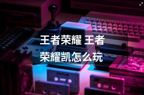 王者荣耀 王者荣耀凯怎么玩-第1张-游戏信息-龙启网