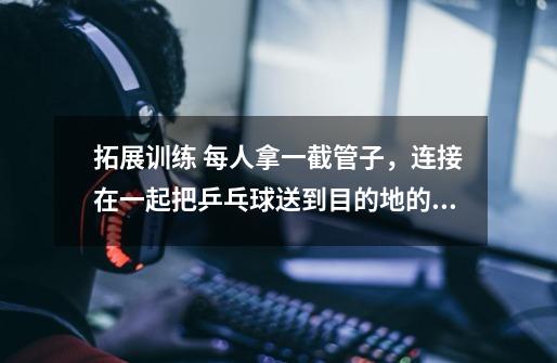 拓展训练 每人拿一截管子，连接在一起把乒乓球送到目的地的游戏叫什么-第1张-游戏信息-龙启网
