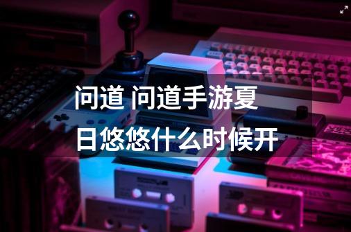 问道 问道手游夏日悠悠什么时候开-第1张-游戏信息-龙启网