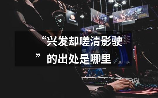 “兴发却嗟清影驶”的出处是哪里-第1张-游戏信息-龙启网