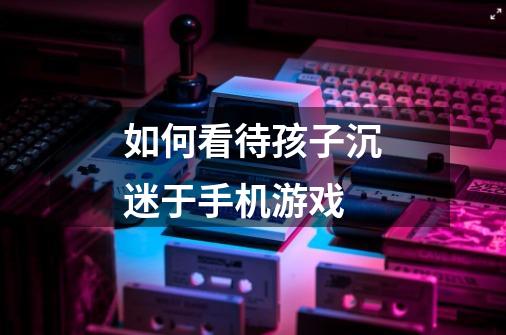 如何看待孩子沉迷于手机游戏-第1张-游戏信息-龙启网