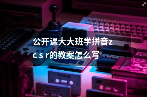 公开课大大班学拼音z c s r的教案怎么写-第1张-游戏信息-龙启网