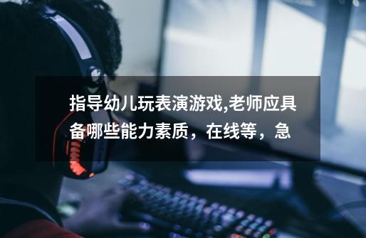 指导幼儿玩表演游戏,老师应具备哪些能力素质,在线等,急-第1张-游戏信息-龙启网
