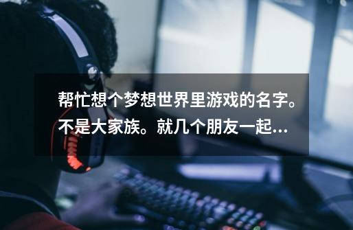 帮忙想个梦想世界里游戏的名字。不是大家族。就几个朋友一起玩。比如兔美酱。这种。一些老土的就别来。-第1张-游戏信息-龙启网