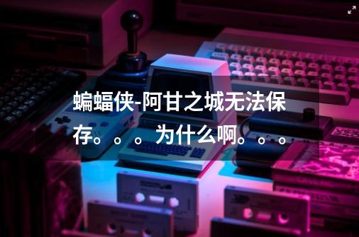 蝙蝠侠-阿甘之城无法保存。。。为什么啊。。。-第1张-游戏信息-龙启网