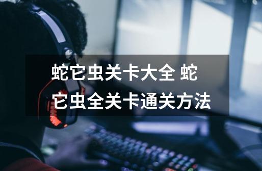 蛇它虫关卡大全 蛇它虫全关卡通关方法-第1张-游戏信息-龙启网