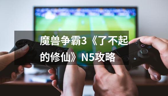 魔兽争霸3《了不起的修仙》N5攻略-第1张-游戏信息-龙启网