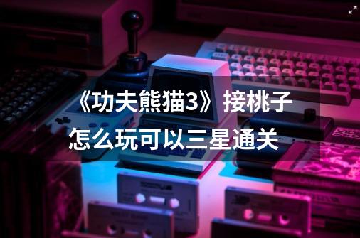 《功夫熊猫3》接桃子怎么玩可以三星通关-第1张-游戏信息-龙启网