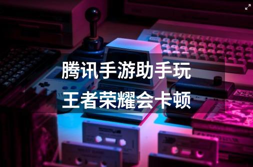 腾讯手游助手玩王者荣耀会卡顿-第1张-游戏信息-龙启网
