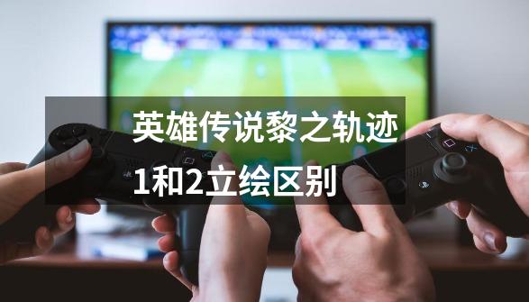 英雄传说黎之轨迹1和2立绘区别-第1张-游戏信息-龙启网