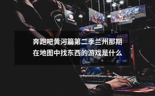 奔跑吧黄河篇第二季兰州那期在地图中找东西的游戏是什么-第1张-游戏信息-龙启网