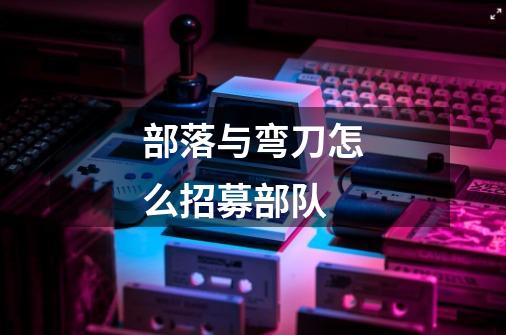 部落与弯刀怎么招募部队-第1张-游戏信息-龙启网
