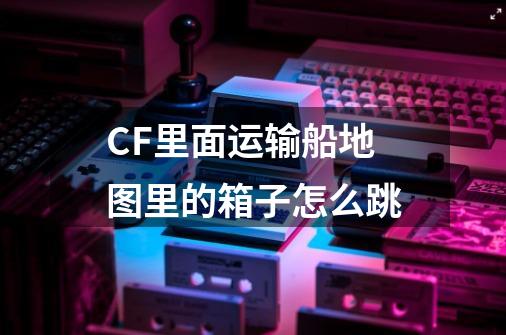 CF里面运输船地图里的箱子怎么跳-第1张-游戏信息-龙启网