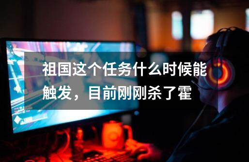 祖国这个任务什么时候能触发,目前刚刚杀了霍-第1张-游戏信息-龙启网