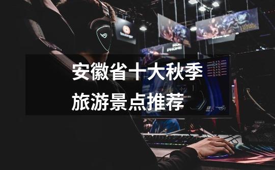安徽省十大秋季旅游景点推荐-第1张-游戏信息-龙启网