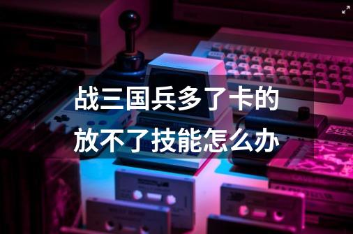 战三国兵多了卡的放不了技能怎么办-第1张-游戏信息-龙启网