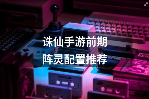 诛仙手游前期阵灵配置推荐-第1张-游戏信息-龙启网