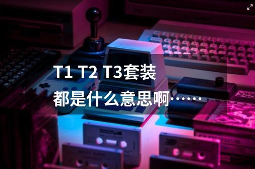 T1 T2 T3套装都是什么意思啊……-第1张-游戏信息-龙启网