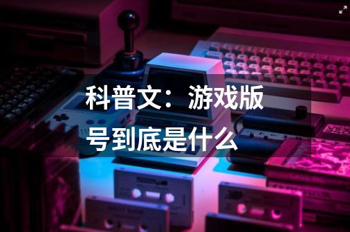 科普文:游戏版号到底是什么-第1张-游戏信息-龙启网