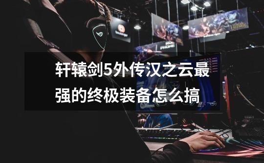 轩辕剑5外传汉之云最强的终极装备怎么搞-第1张-游戏信息-龙启网