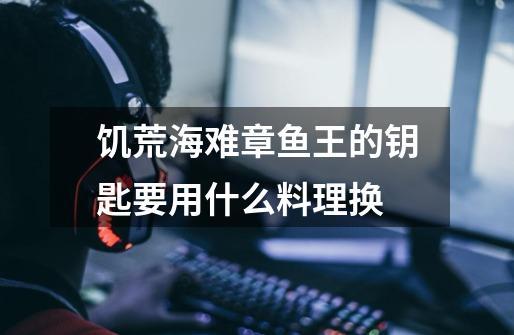 饥荒海难章鱼王的钥匙要用什么料理换-第1张-游戏信息-龙启网