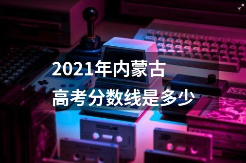 2021年内蒙古高考分数线是多少-第1张-游戏信息-龙启网