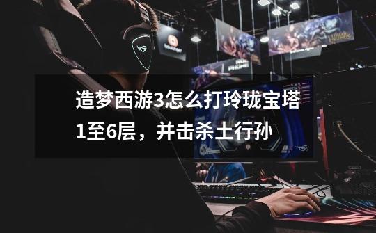 造梦西游3怎么打玲珑宝塔1至6层，并击杀土行孙-第1张-游戏信息-龙启网