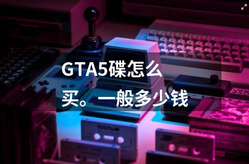 GTA5碟怎么买。一般多少钱-第1张-游戏信息-龙启网