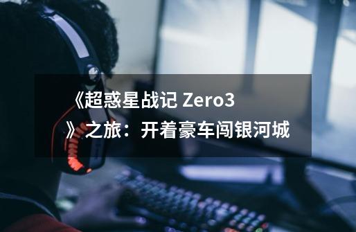 《超惑星战记 Zero3》之旅:开着豪车闯银河城-第1张-游戏信息-龙启网